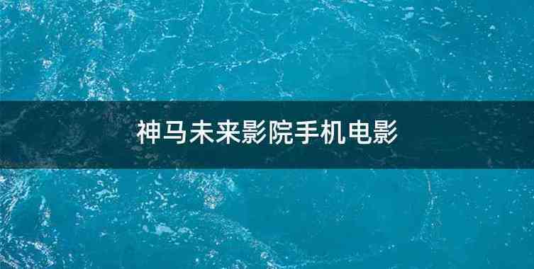 神马手机视频未来影院:2025最新免费追剧神器,高清无广告流畅观影体验